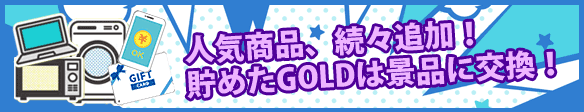 ずっと欲しかったあの●●も集めたGOLDで景品に交換しちゃおう